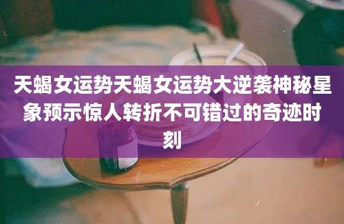 天蝎女运势天蝎女运势大逆袭神秘星象预示惊人转折不可错过的奇迹时刻