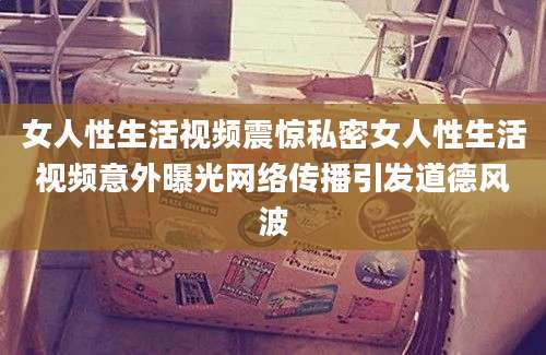 女人性生活视频震惊私密女人性生活视频意外曝光网络传播引发道德风波