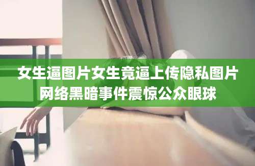 女生逼图片女生竟逼上传隐私图片网络黑暗事件震惊公众眼球