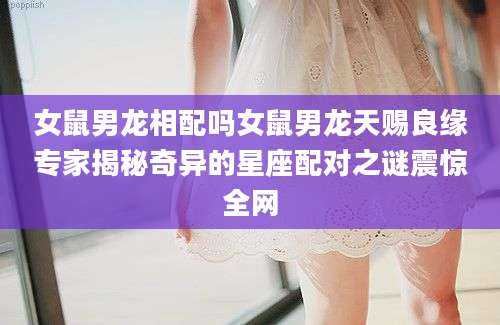 女鼠男龙相配吗女鼠男龙天赐良缘专家揭秘奇异的星座配对之谜震惊全网