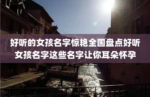 好听的女孩名字惊艳全国盘点好听女孩名字这些名字让你耳朵怀孕