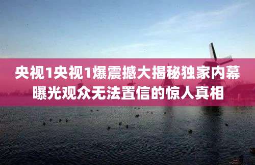 央视1央视1爆震撼大揭秘独家内幕曝光观众无法置信的惊人真相