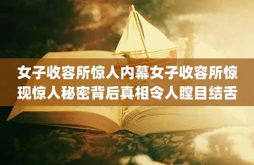 女子收容所惊人内幕女子收容所惊现惊人秘密背后真相令人瞠目结舌