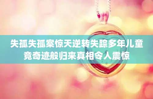 失孤失孤案惊天逆转失踪多年儿童竟奇迹般归来真相令人震惊