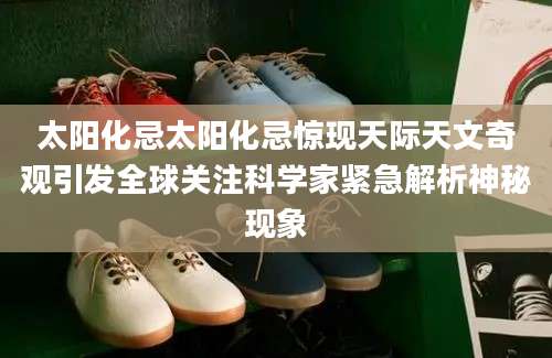 太阳化忌太阳化忌惊现天际天文奇观引发全球关注科学家紧急解析神秘现象