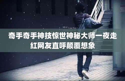 奇手奇手神技惊世神秘大师一夜走红网友直呼颠覆想象