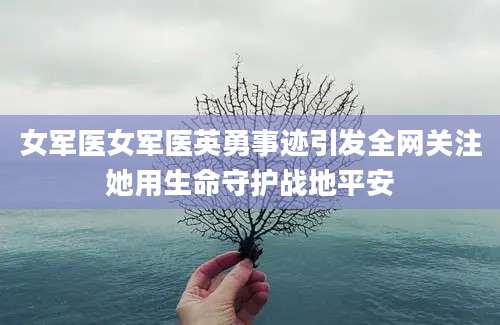 女军医女军医英勇事迹引发全网关注她用生命守护战地平安