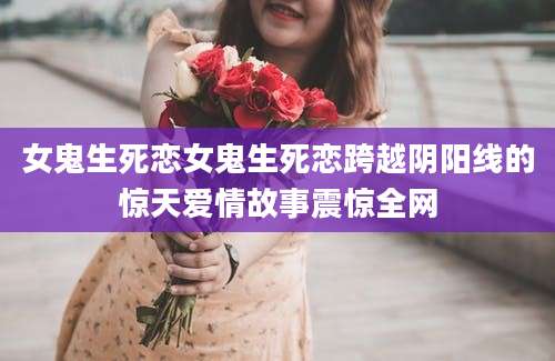 女鬼生死恋女鬼生死恋跨越阴阳线的惊天爱情故事震惊全网