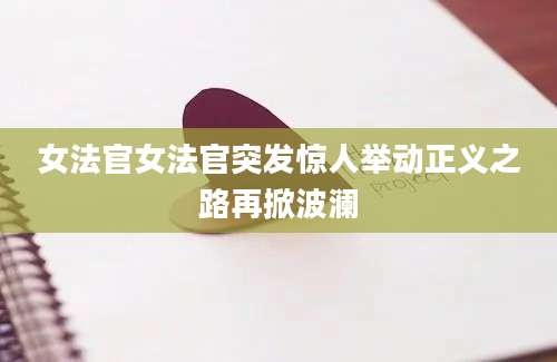 女法官女法官突发惊人举动正义之路再掀波澜