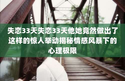 失恋33天失恋33天他她竟然做出了这样的惊人举动揭秘情感风暴下的心理极限