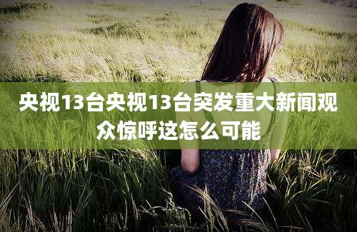 央视13台央视13台突发重大新闻观众惊呼这怎么可能