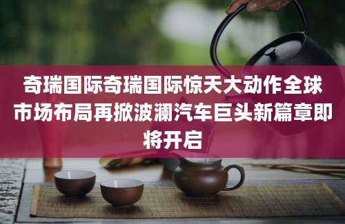 奇瑞国际奇瑞国际惊天大动作全球市场布局再掀波澜汽车巨头新篇章即将开启