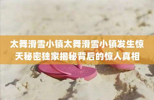 太舞滑雪小镇太舞滑雪小镇发生惊天秘密独家揭秘背后的惊人真相