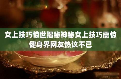 女上技巧惊世揭秘神秘女上技巧震惊健身界网友热议不已