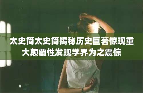 太史简太史简揭秘历史巨著惊现重大颠覆性发现学界为之震惊