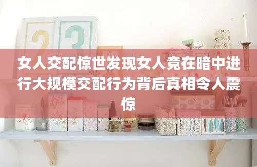 女人交配惊世发现女人竟在暗中进行大规模交配行为背后真相令人震惊