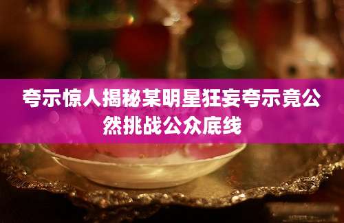 夸示惊人揭秘某明星狂妄夸示竟公然挑战公众底线
