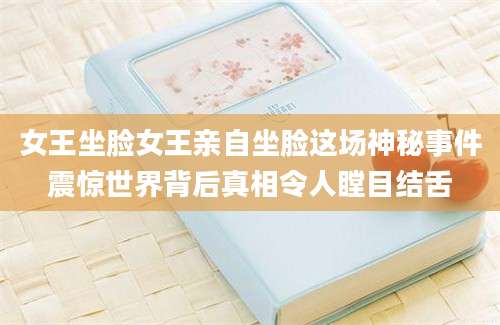 女王坐脸女王亲自坐脸这场神秘事件震惊世界背后真相令人瞠目结舌