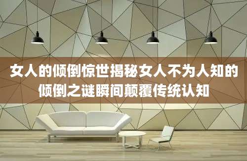 女人的倾倒惊世揭秘女人不为人知的倾倒之谜瞬间颠覆传统认知