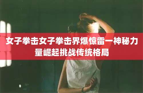 女子拳击女子拳击界爆惊雷一神秘力量崛起挑战传统格局