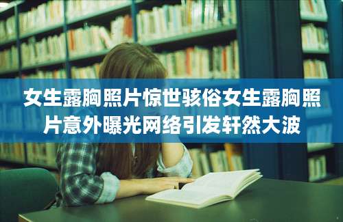 女生露胸照片惊世骇俗女生露胸照片意外曝光网络引发轩然大波