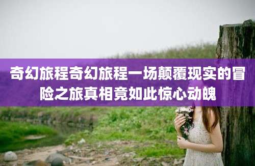奇幻旅程奇幻旅程一场颠覆现实的冒险之旅真相竟如此惊心动魄