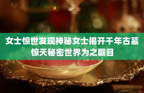 女士惊世发现神秘女士揭开千年古墓惊天秘密世界为之瞩目