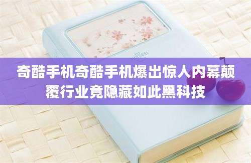奇酷手机奇酷手机爆出惊人内幕颠覆行业竟隐藏如此黑科技