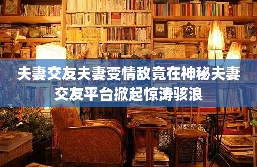 夫妻交友夫妻变情敌竟在神秘夫妻交友平台掀起惊涛骇浪