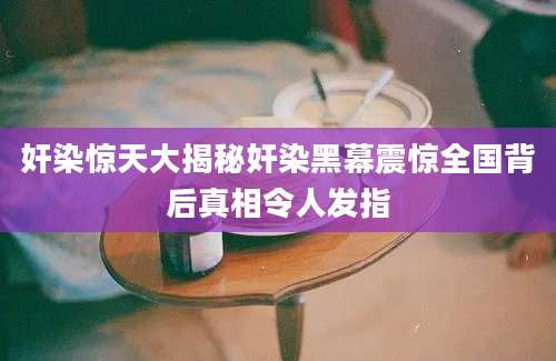 奸染惊天大揭秘奸染黑幕震惊全国背后真相令人发指