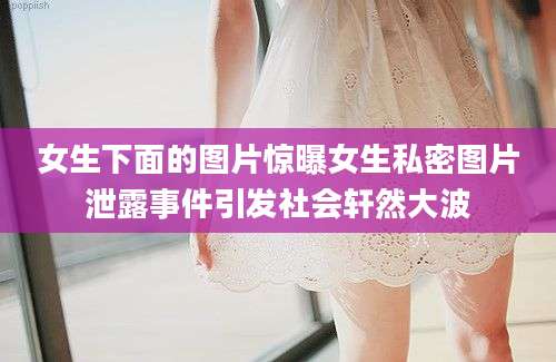 女生下面的图片惊曝女生私密图片泄露事件引发社会轩然大波