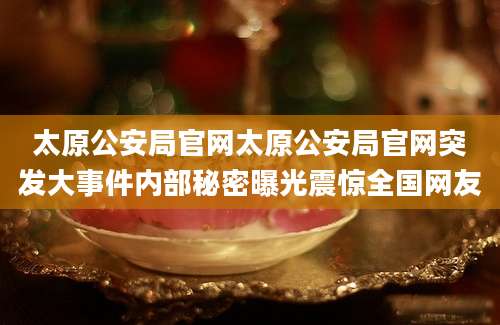 太原公安局官网太原公安局官网突发大事件内部秘密曝光震惊全国网友