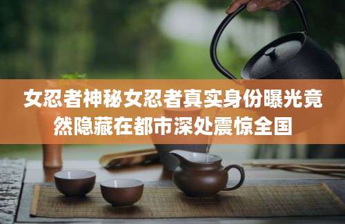 女忍者神秘女忍者真实身份曝光竟然隐藏在都市深处震惊全国