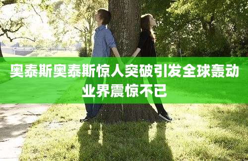 奥泰斯奥泰斯惊人突破引发全球轰动业界震惊不已