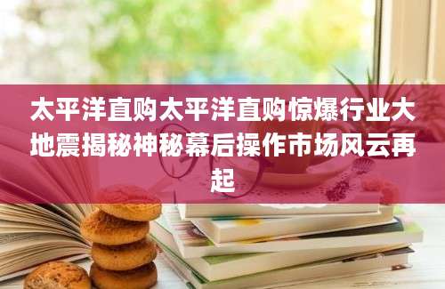 太平洋直购太平洋直购惊爆行业大地震揭秘神秘幕后操作市场风云再起