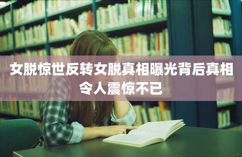 女脱惊世反转女脱真相曝光背后真相令人震惊不已