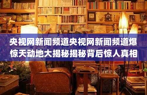 央视网新闻频道央视网新闻频道爆惊天动地大揭秘揭秘背后惊人真相