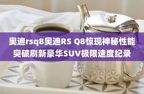 奥迪rsq8奥迪RS Q8惊现神秘性能突破刷新豪华SUV极限速度纪录