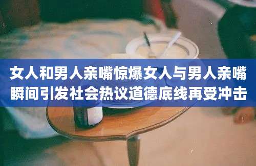 女人和男人亲嘴惊爆女人与男人亲嘴瞬间引发社会热议道德底线再受冲击