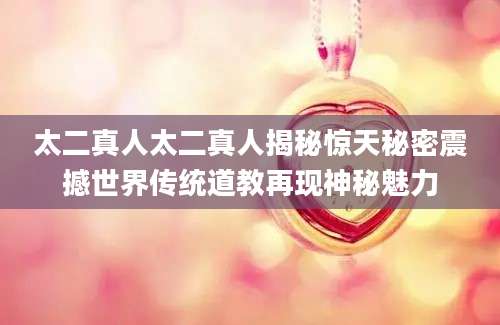 太二真人太二真人揭秘惊天秘密震撼世界传统道教再现神秘魅力