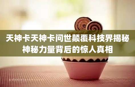 天神卡天神卡问世颠覆科技界揭秘神秘力量背后的惊人真相
