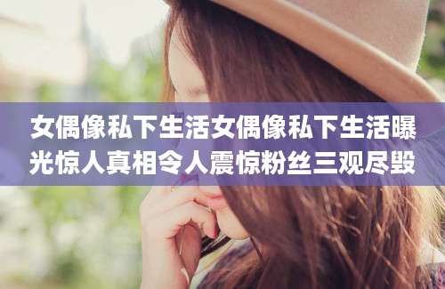 女偶像私下生活女偶像私下生活曝光惊人真相令人震惊粉丝三观尽毁