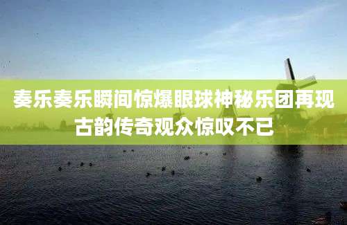 奏乐奏乐瞬间惊爆眼球神秘乐团再现古韵传奇观众惊叹不已
