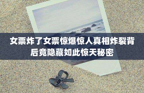 女票炸了女票惊爆惊人真相炸裂背后竟隐藏如此惊天秘密
