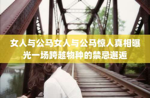 女人与公马女人与公马惊人真相曝光一场跨越物种的禁忌邂逅