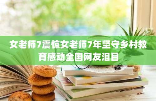 女老师7震惊女老师7年坚守乡村教育感动全国网友泪目