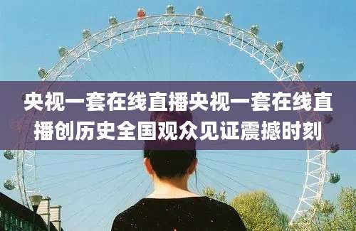 央视一套在线直播央视一套在线直播创历史全国观众见证震撼时刻