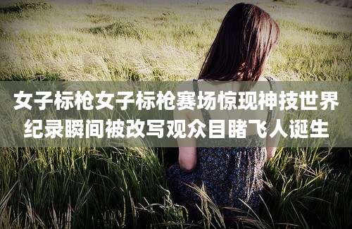 女子标枪女子标枪赛场惊现神技世界纪录瞬间被改写观众目睹飞人诞生