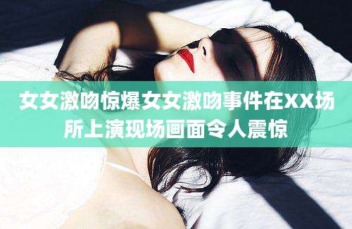 女女激吻惊爆女女激吻事件在XX场所上演现场画面令人震惊