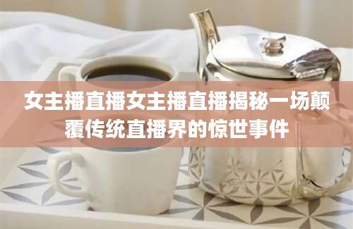 女主播直播女主播直播揭秘一场颠覆传统直播界的惊世事件